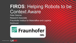 FIROS: Helping Robots to be
Context Aware
Peter Detzner
Research Associate
Fraunhofer Institue for Materialflow and Logistics
Dortmund
 