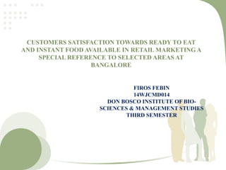 CUSTOMERS SATISFACTION TOWARDS READY TO EAT
AND INSTANT FOOD AVAILABLE IN RETAIL MARKETING A
SPECIAL REFERENCE TO SELECTED AREAS AT
BANGALORE
FIROS FEBIN
14WJCMD014
DON BOSCO INSTITUTE OF BIO-
SCIENCES & MANAGEMENT STUDIES
THIRD SEMESTER
 