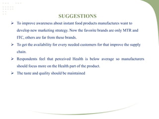 SUGGESTIONS
 To improve awareness about instant food products manufactures want to
develop new marketing strategy. Now the favorite brands are only MTR and
ITC, others are far from these brands.
 To get the availability for every needed customers for that improve the supply
chain.
 Respondents feel that perceived Health is below average so manufacturers
should focus more on the Health part of the product.
 The taste and quality should be maintained
 