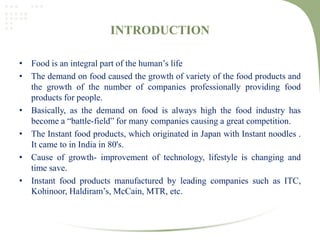 INTRODUCTION
• Food is an integral part of the human’s life
• The demand on food caused the growth of variety of the food products and
the growth of the number of companies professionally providing food
products for people.
• Basically, as the demand on food is always high the food industry has
become a “battle-field” for many companies causing a great competition.
• The Instant food products, which originated in Japan with Instant noodles .
It came to in India in 80's.
• Cause of growth- improvement of technology, lifestyle is changing and
time save.
• Instant food products manufactured by leading companies such as ITC,
Kohinoor, Haldiram’s, McCain, MTR, etc.
 