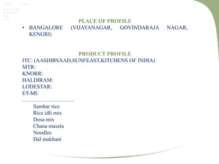 PLACE OF PROFILE
• BANGALORE (VIJAYANAGAR, GOVINDARAJA NAGAR,
KENGRI)
PRODUCT PROFILE
ITC: (AASHIRVAAD,SUNFEAST,KITCHENS OF INDIA)
MTR:
KNORR:
HALDIRAM:
LODESTAR:
ET-MI:
………………………..
Sambar rice
Rice idli mix
Dosa mix
Chana masala
Noodles
Dal makhani
 
