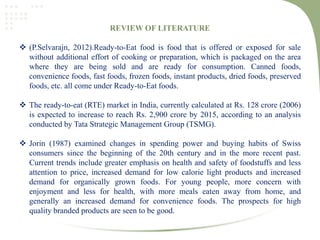 REVIEW OF LITERATURE
 (P.Selvarajn, 2012).Ready-to-Eat food is food that is offered or exposed for sale
without additional effort of cooking or preparation, which is packaged on the area
where they are being sold and are ready for consumption. Canned foods,
convenience foods, fast foods, frozen foods, instant products, dried foods, preserved
foods, etc. all come under Ready-to-Eat foods.
 The ready-to-eat (RTE) market in India, currently calculated at Rs. 128 crore (2006)
is expected to increase to reach Rs. 2,900 crore by 2015, according to an analysis
conducted by Tata Strategic Management Group (TSMG).
 Jorin (1987) examined changes in spending power and buying habits of Swiss
consumers since the beginning of the 20th century and in the more recent past.
Current trends include greater emphasis on health and safety of foodstuffs and less
attention to price, increased demand for low calorie light products and increased
demand for organically grown foods. For young people, more concern with
enjoyment and less for health, with more meals eaten away from home, and
generally an increased demand for convenience foods. The prospects for high
quality branded products are seen to be good.
 