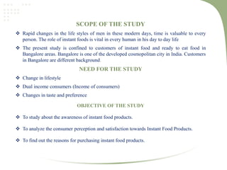 SCOPE OF THE STUDY
 Rapid changes in the life styles of men in these modern days, time is valuable to every
person. The role of instant foods is vital in every human in his day to day life
 The present study is confined to customers of instant food and ready to eat food in
Bangalore areas. Bangalore is one of the developed cosmopolitan city in India. Customers
in Bangalore are different background.
NEED FOR THE STUDY
 Change in lifestyle
 Dual income consumers (Income of consumers)
 Changes in taste and preference
OBJECTIVE OF THE STUDY
 To study about the awareness of instant food products.
 To analyze the consumer perception and satisfaction towards Instant Food Products.
 To find out the reasons for purchasing instant food products.
 