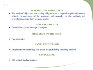 RESEARCH METHODOLOGY
 The study of objectives and testing of hypothesis is dependent primarily on the
reliable measurement of the variables and secondly on the methods and
procedures applied deriving conclusion.
RESEARCH DESIGN
 Descriptive research design is adopted
RESEARCH INSTRUMENT
 Questionnaire
SAMPLING METHOD
 simple random sampling, this under the probability sampling method
SAMPLE SIZE
 100 instant food consumers
 