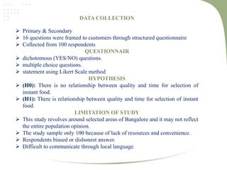 DATA COLLECTION
 Primary & Secondary
 16 questions were framed to customers through structured questionnaire
 Collected from 100 respondents
QUESTIONNAIR
 dichotomous (YES/NO) questions.
 multiple choice questions.
 statement using Likert Scale method
HYPOTHESIS
 (H0): There is no relationship between quality and time for selection of
instant food.
 (H1): There is relationship between quality and time for selection of instant
food.
LIMITATION OF STUDY
 This study revolves around selected areas of Bangalore and it may not reflect
the entire population opinion.
 The study sample only 100 because of lack of resources and convenience.
 Respondents biased or dishonest answer.
 Difficult to communicate through local language.
 