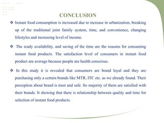 CONCLUSION
 Instant food consumption is increased due to increase in urbanization, breaking
up of the traditional joint family system, time, and convenience, changing
lifestyles and increasing level of income.
 The ready availability, and saving of the time are the reasons for consuming
instant food products. The satisfaction level of consumers in instant food
product are average because people are health conscious.
 In this study it is revealed that consumers are brand loyal and they are
purchasing only a certain brands like MTR, ITC etc. as we already found. Their
perception about brand is trust and safe. So majority of them are satisfied with
their brands. It showing that there is relationship between quality and time for
selection of instant food products.
 