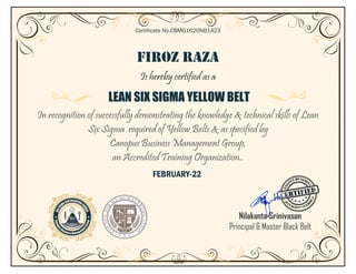FIROZ RAZA
Is hereby certified as a
LEAN SIX SIGMA YELLOW BELT
In recognition of successfully demonstrating the knowledge & technical skills of Lean
Six Sigma required of Yellow Belts & as specified by
Canopus Business Management Group,
an Accredited Training Organization..
FEBRUARY-22
Certificate No.CBMG1620NB1423
Nilakanta Srinivasan
Principal & Master Black Belt
 