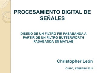 PROCESAMIENTO DIGITAL DE SEÑALESDISEÑO DE UN FILTRO FIR PASABANDA A PARTIR DE UN FILTRO BUTTERWORTH PASABANDA EN MATLABChristopher LeónQUITO,  FEBRERO 2011