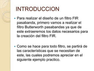 INTRODUCCIONPara realizar el diseño de un filtro FIR pasabanda, primero vamos a realizar el filtro Butterworth pasabandas ya que de este extraeremos los datos necesarios para la creación del filtro FIR.Como se hace para todo filtro, se partirá de las características que se necesitan de este, las cuales podremos apreciar en el siguiente ejemplo practico.
