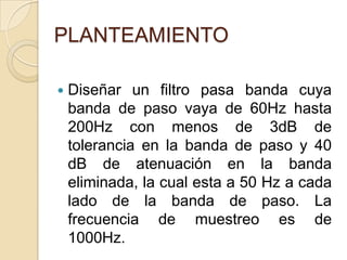 PLANTEAMIENTODiseñar un filtro pasa banda cuya banda de paso vaya de 60Hz hasta 200Hz con menos de 3dB de tolerancia en la banda de paso y 40 dB de atenuación en la banda eliminada, la cual esta a 50 Hz a cada lado de la banda de paso. La frecuencia de muestreo es de 1000Hz.