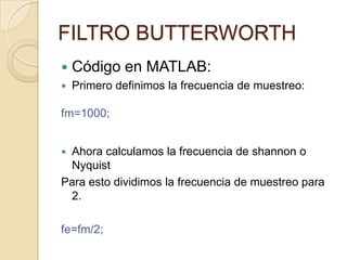 Código en MATLAB:Primero definimos la frecuencia de muestreo:fm=1000;Ahora calculamos la frecuencia de shannon o NyquistPara esto dividimos la frecuencia de muestreo para 2.fe=fm/2;FILTRO BUTTERWORTH