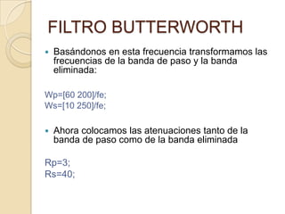 FILTRO BUTTERWORTHBasándonos en esta frecuencia transformamos las frecuencias de la banda de paso y la banda eliminada:Wp=[60 200]/fe;Ws=[10 250]/fe;Ahora colocamos las atenuaciones tanto de la banda de paso como de la banda eliminadaRp=3;Rs=40;
