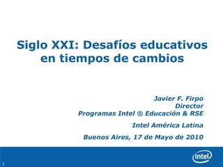 Siglo XXI: Desafíos educativos en tiempos de cambios Javier F. FirpoDirectorProgramas Intel ® Educación & RSE Intel América Latina Buenos Aires, 17 de Mayo de 2010 