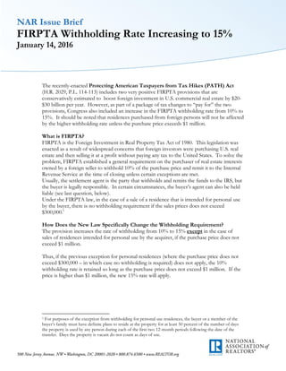NAR Issue Brief
FIRPTA Withholding Rate Increasing to 15%
January 14, 2016
The recently-enacted Protecting American Taxpayers from Tax Hikes (PATH) Act
(H.R. 2029, P.L. 114-113) includes two very positive FIRPTA provisions that are
conservatively estimated to boost foreign investment in U.S. commercial real estate by $20-
$30 billion per year. However, as part of a package of tax changes to “pay for” the two
provisions, Congress also included an increase in the FIRPTA withholding rate from 10% to
15%. It should be noted that residences purchased from foreign persons will not be affected
by the higher withholding rate unless the purchase price exceeds $1 million.
What is FIRPTA?
FIRPTA is the Foreign Investment in Real Property Tax Act of 1980. This legislation was
enacted as a result of widespread concerns that foreign investors were purchasing U.S. real
estate and then selling it at a profit without paying any tax to the United States. To solve the
problem, FIRPTA established a general requirement on the purchaser of real estate interests
owned by a foreign seller to withhold 10% of the purchase price and remit it to the Internal
Revenue Service at the time of closing unless certain exceptions are met.
Usually, the settlement agent is the party that withholds and remits the funds to the IRS, but
the buyer is legally responsible. In certain circumstances, the buyer’s agent can also be held
liable (see last question, below).
Under the FIRPTA law, in the case of a sale of a residence that is intended for personal use
by the buyer, there is no withholding requirement if the sales prices does not exceed
$300,000.1
How Does the New Law Specifically Change the Withholding Requirement?
The provision increases the rate of withholding from 10% to 15% except in the case of
sales of residences intended for personal use by the acquirer, if the purchase price does not
exceed $1 million.
Thus, if the previous exception for personal residences (where the purchase price does not
exceed $300,000 – in which case no withholding is required) does not apply, the 10%
withholding rate is retained so long as the purchase price does not exceed $1 million. If the
price is higher than $1 million, the new 15% rate will apply.
1 For purposes of the exception from withholding for personal use residences, the buyer or a member of the
buyer’s family must have definite plans to reside at the property for at least 50 percent of the number of days
the property is used by any person during each of the first two 12-month periods following the date of the
transfer. Days the property is vacant do not count as days of use.
 