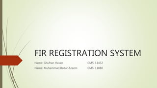 FIR REGISTRATION SYSTEM
Name: Ghufran Hasan CMS: 11432
Name: Muhammad Badar Azeem CMS: 11880
 