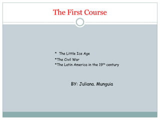 The First Course *The Little Ice Age 				*The Civil War 				*The Latin America in the 19th century 	BY: Juliana. Munguia 
