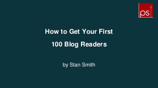 How to Get Your First
100 Blog Readers
by Stan Smith
 