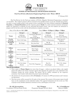VIT
                                                             UNIVERSITY
                                                                  (Estd. u/s 3 of UGC Act 1956)
                            SCHOOL OF MECHANICAL AND BUILDING SCIENCES
                  Final Year B.Tech. (Mechanical Engineering) Project work - Winter 2009-10
                                                                                                                        5th February 2010
                                                      Schedule of First Review
       The First Review for the Final year students of B.Tech. (Regular) Mechanical Engineering is scheduled
on 16.2.2010. The student’s projects will be reviewed in four parallel sessions as per the schedule given below.
In order to ensure quality project work, project review committees have been formed comprising an External
Examiner, an Internal Examiner and the respective project Guide. So, all the internal examiners and project
guides are requested to cooperate for the successful first project review. Also the students are instructed to
prepare well for the first review with the full satisfaction of guides concerned.
       Date of First Review: 16. 2. 2010                                     Time: 9.00am – 12.45pm & 2.00pm – 5.00pm
                              Group-1                    Group-2                                  Group-3                 Group-4
                                                    Automotive Research
                           CAD Lab,                                                           CAM Lab,                 EG Lab,
     Venue                                                Centre,
                          Main Building                                                      Main Building        G.D. Naidu Building
                                                     G.D. Naidu Block
    Faculty                                             Prof. P.M.                                                     Prof. Jacob T.
                         Prof. C.D. Naiju                                               Prof. C. Dharmaraja
   Incharge                                            Subramanian                                                       Varghese
   Technical                                                                                    Mr. M.
                             Mr. Ilango                  Mr. John Paul                                                 Mr. Saravanan
     Staff                                                                                   Thamodharan
                                                          Internal Examiners
   9.00am
                                                Prof. Yagna                Prof. K.           Prof. M. Antony
      to             Prof. Sunil Bhat
                                                Mukkamala              Devakumaran                  Xavier
  10.30am
  10.45am
                                                                    Prof. M. Nageswara Prof. P. Vivekananda
      to           Prof. K. Annamalai       Prof. R. Sundaresan
                                                                             Rao              Shanmuganathan
  12.30pm
   2.00pm
                    Prof. K. Janardhan                                                          Prof. Geetha
      to                                      Prof. S. Ghosh          Prof. P. Kuppan
                          Reddy                                                                 Manivasgam
   3.30pm
   3.45pm
                      Prof. K. Gokul                                       Prof. N.           Prof. C.N. Ashok
      to                                   Prof. P.K. Nagarajan
                          Kumar                                         Arivazhagan                Kumar
   5.00pm
Note for the students:
         Three copies of Project Report (not more than 10 pages – without any plastic folders, only stapled
         papers that adheres the format of project report) duly signed by the guide, have to be submitted to the
         committee during the review meeting. The project will be strictly evaluated by the respective
         committee. Each student shall submit the project report individually.
         The duration for the presentation will be 15 minutes. (10 minutes for PPT presentation and 5 minutes
         for discussion).
         This first review will be assessed for 20 marks of the internal. The content of the project report should
         focus on the contribution of the individual student. The expected information for the review are: Title
         of project work, Problem definition, Literature review, and Progress of the work

     Dr. A.K. Jeevanantham                                        Dr. P. Kuppan                                      Dr. A. Senthilkumar
Coordinator (VII Sem Project Work)                        Programme Manager (B.Tech. Mech)                             Director (SMBS)
Copy to: Chancellor/Pro-chancellors/Vice Chancellor/Pro-VC/Director(Admin)/Director(Academic)/COE/Programme Manager(B.Tech. Mech.)/SMBS Faculty
members/Notice Boards/File
 