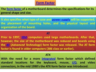 The form factor of a motherboard determines the specifications for its
general shape and size.
Form Factor
It also specifies what type of case and power supply will be supported,
the placement of mounting holes, and the physical layout and
organization of the board.
AT
Prior to 1997, IBM computers used large motherboards. After that,
however, the size of the motherboard was reduced and boards using
the AT (Advanced Technology) form factor was released. The AT form
factor is found in older computers (386 class or earlier).
ATX
With the need for a more integrated form factor which defined
standard locations for the keyboard, mouse, I/O, and video
connectors, in the mid 1990's the ATX form factor was introduced.
 