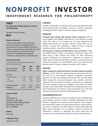NONPROFIT INVESTOR
INDEPENDENT RESEARCH FOR PHILANTHROPY

FIRST                                                          SUMMARY
For Inspiration and Recognition of Science                     Founded in 1989, FIRST is a 501(c)(3) not-for-profit organization that helps
and Technology                                                 young people discover and develop a passion for science, engineering,
                                                               technology and math through its innovative, progressive programs.
Nonprofit Investor Rating:
                                                               STRENGTHS
BUY                                                            Participants gain valuable skills through hands-on experience. With an
                                                               annual budget of over $30MM, FIRST offers four main programs to young
Mission Statement
                                                               people from ages 6 to 18. Students not only learn engineering and
Inspire young people to be science and                         programming concepts but also gain important business skills such as
technology leaders, by engaging them in                        creating a business plan, developing a budget, forming a company,
exciting mentor-based programs that build
                                                               marketing a product, raising funds, and obtaining patents.
science, engineering and technology skills, that
inspire innovation, and that foster well-                      Extensive base of supporters provide diverse sources of funding. In 2010,
rounded life capabilities including self-                      over 90,000 mentors, coaches, and volunteers contributed a total of $6
confidence, communication, and leadership                      million hours to FIRST. Mentors and coaches are often professional
                                                               engineers. Additionally, the organization is supported by a network of
Financial Overview                                             3,500+ sponsors including corporations, foundations, and educational and
$ in MM (except # of volunteers and participants)              professional institutions. For the 2010/2011 season, 145+ sponsors made
Fiscal Year Ended June 30,                                     available nearly $15 million in college scholarships to 925+ students.
                            2008         2009          2010
Revenue and Support         $31.9       $34.7          $35.0   CAUTIONS
Operating Expenses          $30.7       $34.2          $32.9   Higher management and general expenses may signal reduced operational
                                                               efficiency. In 2010, while total operating expenses decreased by 4% from
% of Total *:
                                                               prior year due to lower program expenses, management and general
 Program Expenses          87.6%        89.3%         87.3%
                                                               expenses (incl. G&A and fundraising) increased by 15%. This shift toward
 G&A                        9.7%         8.5%          9.9%
                                                               higher management and general expenses raises questions about the
 Fundraising                2.7%         2.2%          2.8%
                                                               organization’s overall operational efficiency. Furthermore, the organization
                                                               had 8 key employees making over $100,000 annually with its President
Volunteers & Mentors       73,000      85,000         90,000
Participants             160,000      196,000       212,000
                                                               recorded a salary of $229,000 in 2009/2010 (not including $148,418 in non-
*Expense breakdown based on information in Form 990            fixed compensation). The salaries of these 8 employees (out of 94 total
                                                               employees) accounted for 35% of the total G&A expenses in 2010.
Contact Details
                                                               RECOMMENDATION: BUY
First
200 Bedford St.                                                We believe FIRST has been successful in meeting its goals of helping young
Manchester, NH 03101                                           people develop interests in science, technology, engineering, and math
(603) 666-3906 / (800) 871-8326                                through its engaging and educational robotic programs. These programs
http://www.usfirst.org                                         have made positive impacts on the participating students, schools, teachers,
EIN: 22-2990908                                                and mentors. Satisfaction with FIRST programs has been consistently rated
                                                               highly among participants. As the programs continue to expand, we
Analyst                                                        recommend a reduction in registration fees which would help the
Annie Lee                                                      organization reach more students, particular in underserved communities.


Publication Date
October 14, 2011
                                                                                                                         Nonprofit Investor.org
 