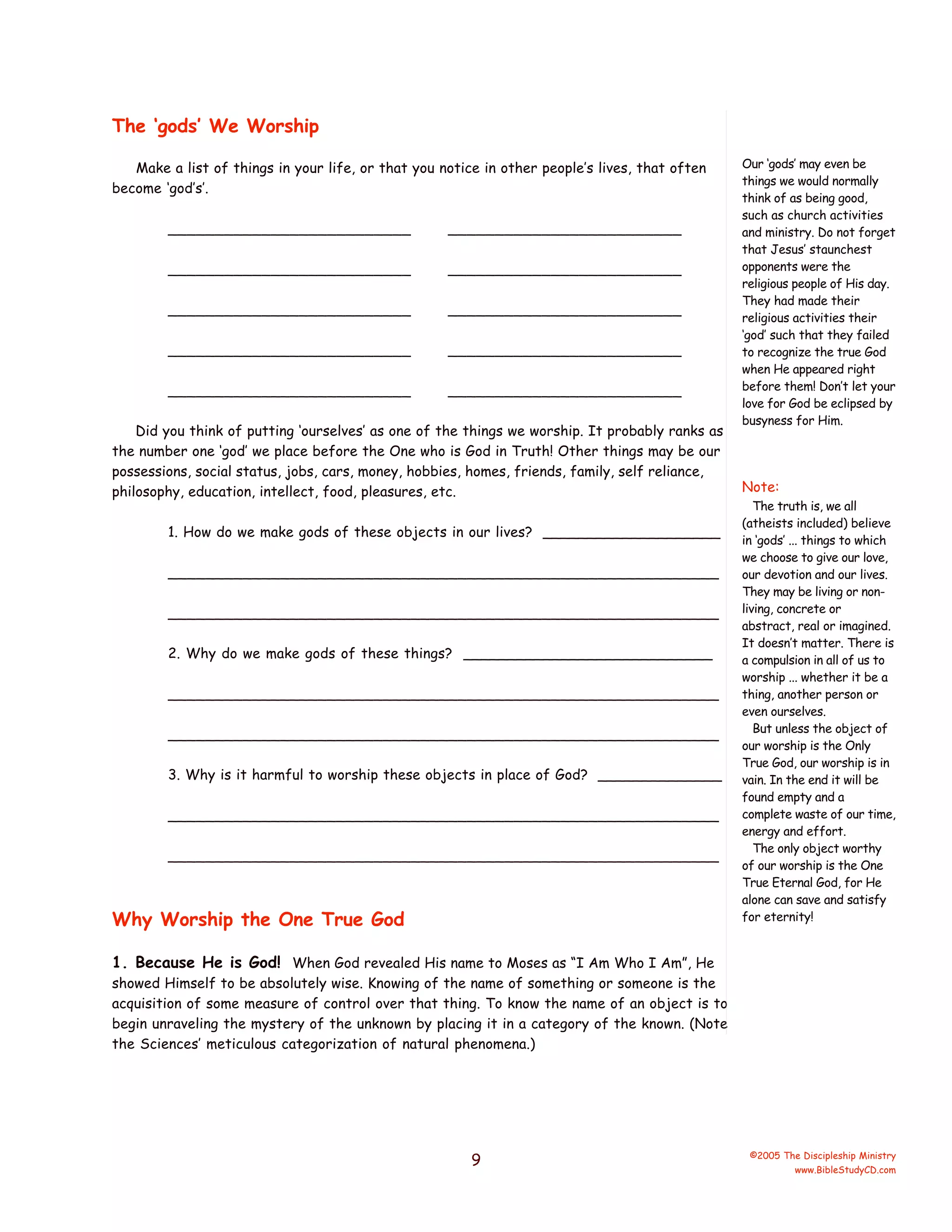 The ‘gods’ We Worship
Make a list of things in your life, or that you notice in other people’s lives, that often
become ‘god’s’.
__________________________

_________________________

__________________________

_________________________

__________________________

_________________________

__________________________

_________________________

__________________________

_________________________

Did you think of putting ‘ourselves’ as one of the things we worship. It probably ranks as
the number one ‘god’ we place before the One who is God in Truth! Other things may be our
possessions, social status, jobs, cars, money, hobbies, homes, friends, family, self reliance,
philosophy, education, intellect, food, pleasures, etc.
1. How do we make gods of these objects in our lives? ____________________
___________________________________________________________
___________________________________________________________
2. Why do we make gods of these things? ____________________________
___________________________________________________________
___________________________________________________________
3. Why is it harmful to worship these objects in place of God? ______________
___________________________________________________________
___________________________________________________________

Why Worship the One True God

Our ‘gods’ may even be
things we would normally
think of as being good,
such as church activities
and ministry. Do not forget
that Jesus’ staunchest
opponents were the
religious people of His day.
They had made their
religious activities their
‘god’ such that they failed
to recognize the true God
when He appeared right
before them! Don’t let your
love for God be eclipsed by
busyness for Him.

Note:
The truth is, we all
(atheists included) believe
in ‘gods’ ... things to which
we choose to give our love,
our devotion and our lives.
They may be living or nonliving, concrete or
abstract, real or imagined.
It doesn’t matter. There is
a compulsion in all of us to
worship ... whether it be a
thing, another person or
even ourselves.
But unless the object of
our worship is the Only
True God, our worship is in
vain. In the end it will be
found empty and a
complete waste of our time,
energy and effort.
The only object worthy
of our worship is the One
True Eternal God, for He
alone can save and satisfy
for eternity!

1. Because He is God! When God revealed His name to Moses as “I Am Who I Am”, He
showed Himself to be absolutely wise. Knowing of the name of something or someone is the
acquisition of some measure of control over that thing. To know the name of an object is to
begin unraveling the mystery of the unknown by placing it in a category of the known. (Note
the Sciences’ meticulous categorization of natural phenomena.)

9

©2005 The Discipleship Ministry
www.BibleStudyCD.com

 