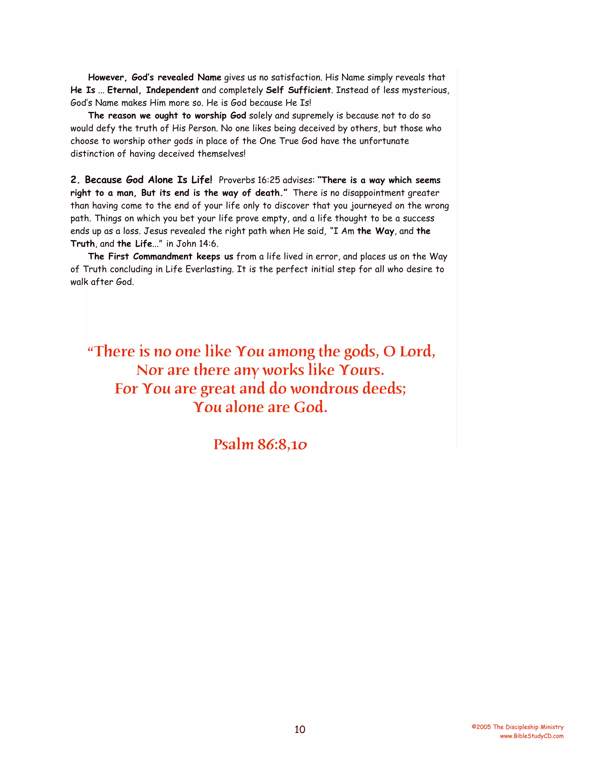 However, God’s revealed Name gives us no satisfaction. His Name simply reveals that
He Is ... Eternal, Independent and completely Self Sufficient. Instead of less mysterious,
God’s Name makes Him more so. He is God because He Is!
The reason we ought to worship God solely and supremely is because not to do so
would defy the truth of His Person. No one likes being deceived by others, but those who
choose to worship other gods in place of the One True God have the unfortunate
distinction of having deceived themselves!

2. Because God Alone Is Life! Proverbs 16:25 advises: “There is a way which seems
right to a man, But its end is the way of death.” There is no disappointment greater
than having come to the end of your life only to discover that you journeyed on the wrong
path. Things on which you bet your life prove empty, and a life thought to be a success
ends up as a loss. Jesus revealed the right path when He said, “I Am the Way, and the
Truth, and the Life...” in John 14:6.
The First Commandment keeps us from a life lived in error, and places us on the Way
of Truth concluding in Life Everlasting. It is the perfect initial step for all who desire to
walk after God.

“There is no one like You among the gods, O Lord,
Nor are there any works like Yours.
For You are great and do wondrous deeds;
You alone are God.
Psalm 86:8,10

10

©2005 The Discipleship Ministry
www.BibleStudyCD.com

 