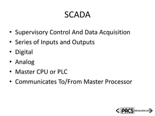 SCADA
• Supervisory Control And Data Acquisition
• Series of Inputs and Outputs
• Digital
• Analog
• Master CPU or PLC
• Communicates To/From Master Processor
 