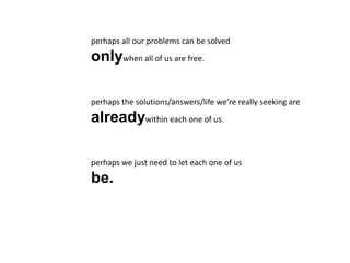 perhaps all our problems can be solved
onlywhen all of us are free.
perhaps the solutions/answers/life we’re really seeking are
alreadywithin each one of us.
perhaps we just need to let each one of us
be.
 