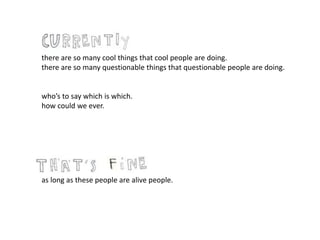 there are so many cool things that cool people are doing.
there are so many questionable things that questionable people are doing.
who’s to say which is which.
how could we ever.
as long as these people are alive people.
 