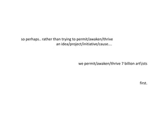 so perhaps.. rather than trying to permit/awaken/thrive
an idea/project/initiative/cause….
we permit/awaken/thrive 7 billion artists
first.
 