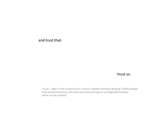 and trust that.
*trust us.
*trust – taken in the context of our current li-abilities that keep keeping 7 billion people
from being themselves, this trust ness holds perhaps an unimaginable freedom
we’ve not yet realized
 