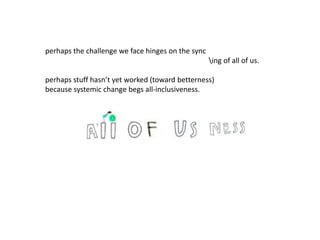 perhaps the challenge we face hinges on the sync
ing of all of us.
perhaps stuff hasn’t yet worked (toward betterness)
because systemic change begs all-inclusiveness.
 
