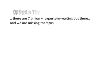 .. there are 7 billion + experts-in-waiting out there..
and we are missing them/us.
 