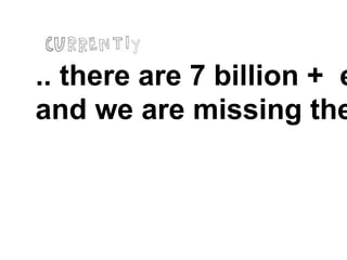 .. there are 7 billion + e
and we are missing the
 