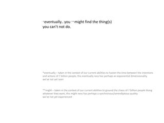 *eventually.. you **might find the thing(s)
you can’t not do.
**might – taken in the context of our current abilities to ground the chaos of 7 billion people doing
whatever they want, this might ness has perhaps a synchronous/serendipitous quality
we’ve not yet experienced
*eventually – taken in the context of our current abilities to hasten the time between the intentions
and actions of 7 billion people, this eventually ness has perhaps an exponential dimensionality
we’ve not yet seen
 