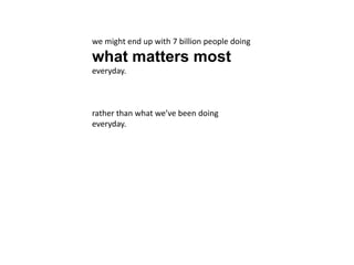 we might end up with 7 billion people doing
what matters most
everyday.
rather than what we’ve been doing
everyday.
 