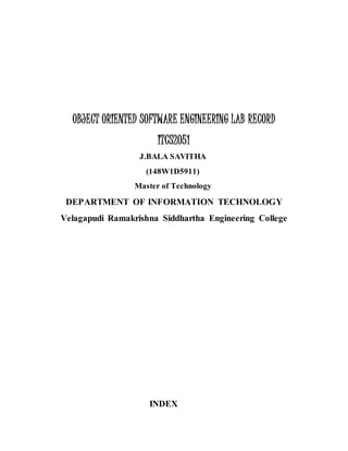 OBJECT ORIENTED SOFTWARE ENGINEERING LAB RECORD
ITCS2051
J.BALA SAVITHA
(148W1D5911)
Master of Technology
DEPARTMENT OF INFORMATION TECHNOLOGY
Velagapudi Ramakrishna Siddhartha Engineering College
INDEX
 