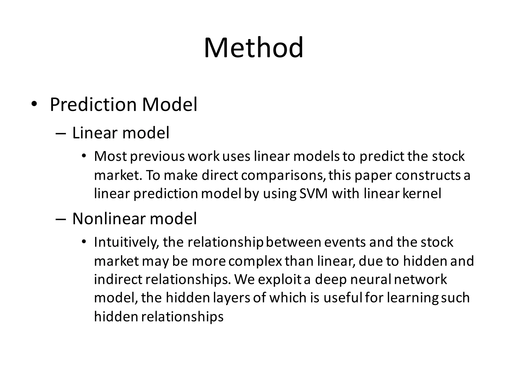 Method
• Prediction	
  Model
– Linear	
  model
• Most	
  previous	
  work	
  uses	
  linear	
  models	
  to	
  predict	
  the	
  stock	
  
market.	
  To	
  make	
  direct	
  comparisons,	
  this	
  paper	
  constructs	
  a	
  
linear	
  prediction	
  model	
  by	
  using	
  SVM	
  with	
  linear	
  kernel
– Nonlinear	
  model
• Intuitively,	
  the	
  relationship	
  between	
  events	
  and	
  the	
  stock	
  
market	
  may	
  be	
  more	
  complex	
  than	
  linear,	
  due	
  to	
  hidden	
  and	
  
indirect	
  relationships.	
  We	
  exploit	
  a	
  deep	
  neural	
  network	
  
model,	
  the	
  hidden	
  layers	
  of	
  which	
  is	
  useful	
  for	
  learning	
  such	
  
hidden	
  relationships
 