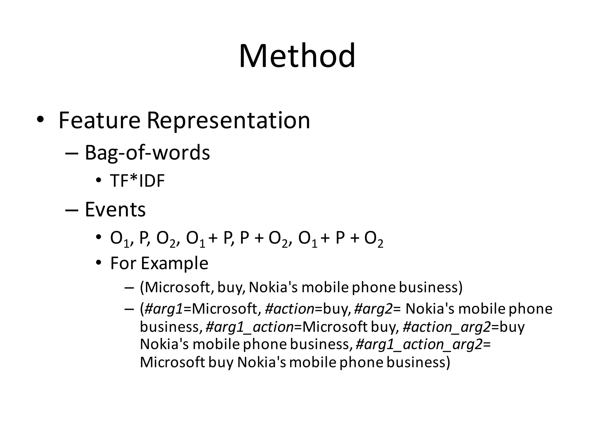 Method
• Feature	
  Representation
– Bag-­‐of-­‐words
• TF*IDF
– Events
• O1,	
  P,	
  O2,	
  O1	
  +	
  P,	
  P	
  +	
  O2,	
  O1	
  +	
  P	
  +	
  O2
• For	
  Example
– (Microsoft,	
  buy,	
  Nokia's	
  mobile	
  phone	
  business)
– (#arg1=Microsoft,	
  #action=buy,	
  #arg2= Nokia's	
  mobile	
  phone	
  
business,	
  #arg1_action=Microsoft	
  buy,	
  #action_arg2=buy	
  
Nokia's	
  mobile	
  phone	
  business,	
  #arg1_action_arg2=	
  
Microsoft	
  buy	
  Nokia's	
  mobile	
  phone	
  business)
 
