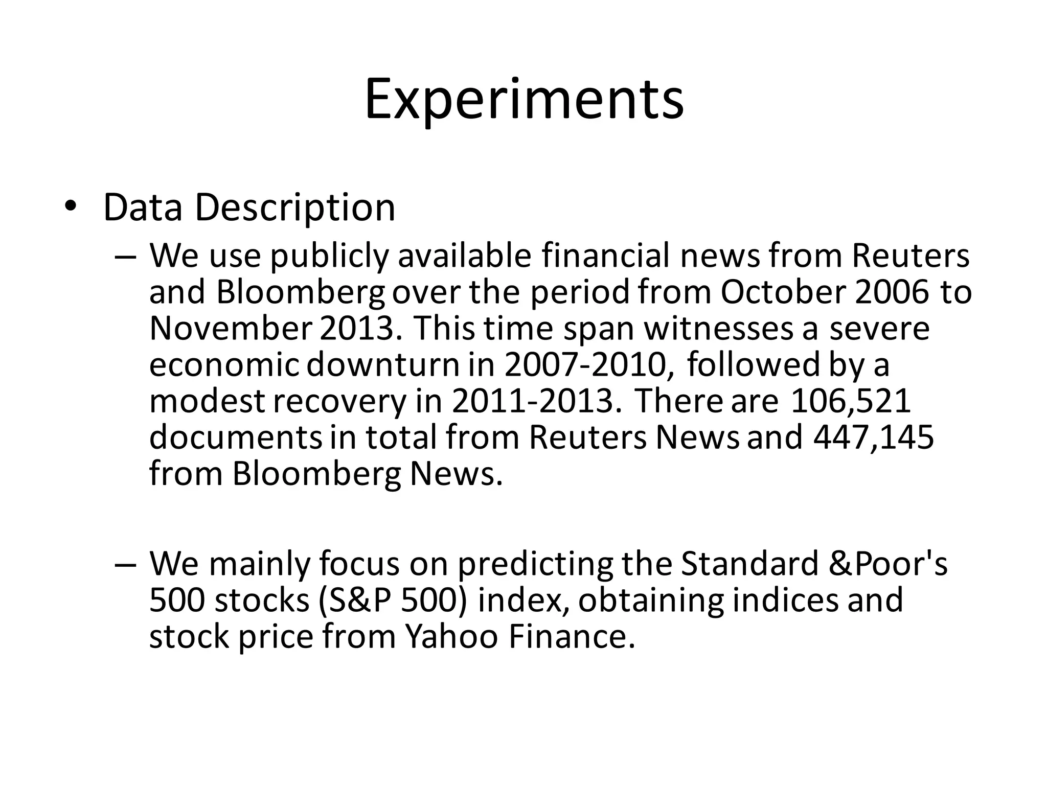 Experiments
• Data	
  Description
– We	
  use	
  publicly	
  available	
  financial	
  news	
  from	
  Reuters	
  
and	
  Bloomberg	
  over	
  the	
  period	
  from	
  October	
  2006	
  to	
  
November	
  2013.	
  This	
  time	
  span	
  witnesses	
  a	
  severe	
  
economic	
  downturn	
  in	
  2007-­‐2010,	
  followed	
  by	
  a	
  
modest	
  recovery	
  in	
  2011-­‐2013.	
  There	
  are	
  106,521	
  
documents	
  in	
  total	
  from	
  Reuters	
  News	
  and	
  447,145	
  
from	
  Bloomberg	
  News.
– We	
  mainly	
  focus	
  on	
  predicting	
  the	
  Standard	
  &Poor's	
  
500	
  stocks	
  (S&P	
  500)	
  index,	
  obtaining	
  indices	
  and	
  
stock	
  price	
  from	
  Yahoo	
  Finance.
 