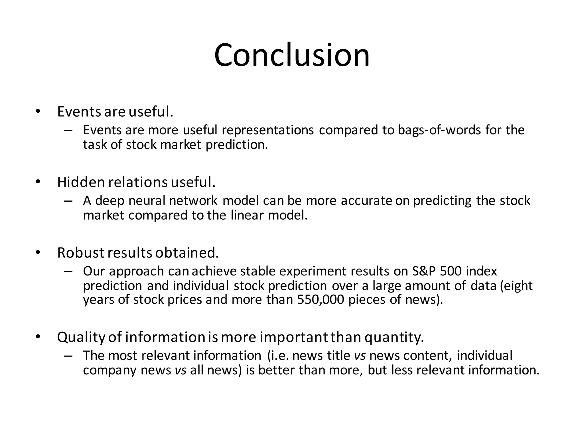 Conclusion
• Events	
  are	
  useful.	
  
– Events	
  are	
  more	
  useful	
  representations	
  compared	
  to	
  bags-­‐of-­‐words	
  for	
  the	
  
task	
  of	
  stock	
  market	
  prediction.
• Hidden	
  relations	
  useful.
– A	
  deep	
  neural	
  network	
  model	
  can	
  be	
  more	
  accurate	
  on	
  predicting	
  the	
  stock	
  
market	
  compared	
  to	
  the	
  linear	
  model.
• Robust	
  results	
  obtained.
– Our	
  approach	
  can	
  achieve	
  stable	
  experiment	
  results	
  on	
  S&P	
  500	
  index	
  
prediction	
  and	
  individual	
  stock	
  prediction	
  over	
  a	
  large	
  amount	
  of	
  data	
  (eight	
  
years	
  of	
  stock	
  prices	
  and	
  more	
  than	
  550,000	
  pieces	
  of	
  news).
• Quality	
  of	
  information	
  is	
  more	
  important	
  than	
  quantity.	
  
– The	
  most	
  relevant	
  information	
   (i.e.	
  news	
  title	
  vs news	
  content,	
  individual	
  
company	
  news	
  vs all	
  news)	
  is	
  better	
  than	
  more,	
  but	
  less	
  relevant	
  information.
 