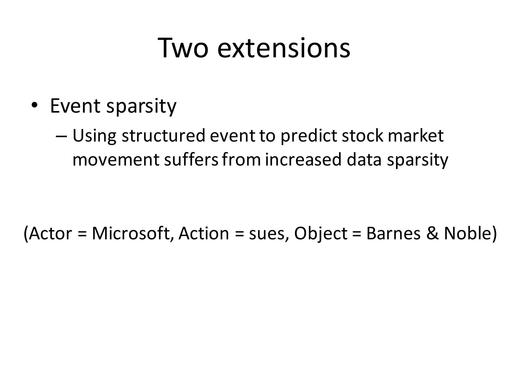 Two	
  extensions
• Event	
  sparsity
– Using	
  structured	
  event	
  to	
  predict	
  stock	
  market	
  
movement	
  suffers	
  from	
  increased	
  data	
  sparsity
(Actor	
  =	
  Microsoft,	
  Action	
  =	
  sues,	
  Object	
  =	
  Barnes	
  &	
  Noble)
 