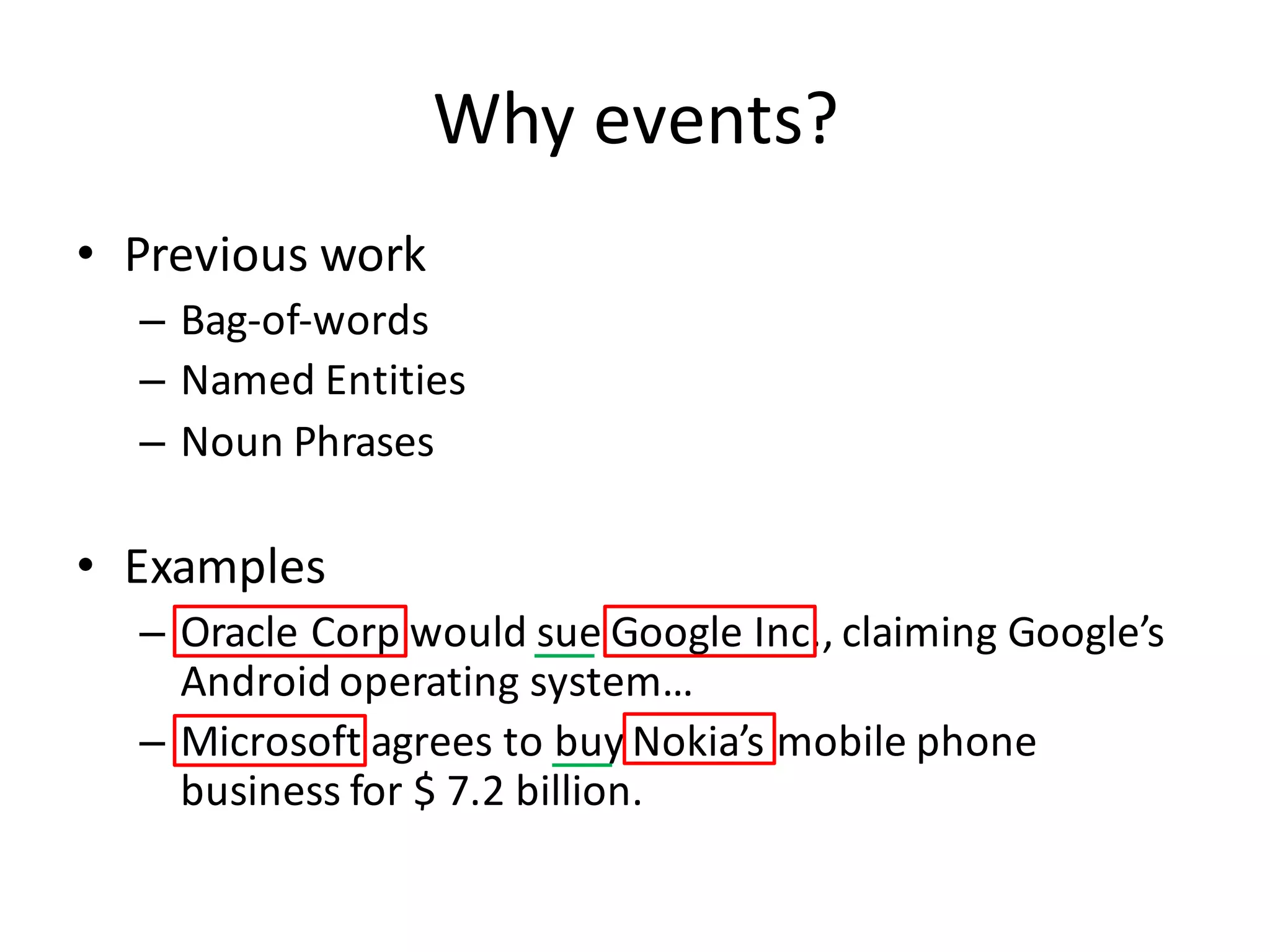 Why	
  events?
• Previous	
  work
– Bag-­‐of-­‐words
– Named	
  Entities
– Noun	
  Phrases
• Examples
– Oracle	
  Corp	
  would	
  sue	
  Google	
  Inc.,	
  claiming	
  Google’s	
  
Android	
  operating	
  system…
– Microsoft	
  agrees	
  to	
  buy	
  Nokia’s	
  mobile	
  phone	
  
business	
  for	
  $	
  7.2	
  billion.
 