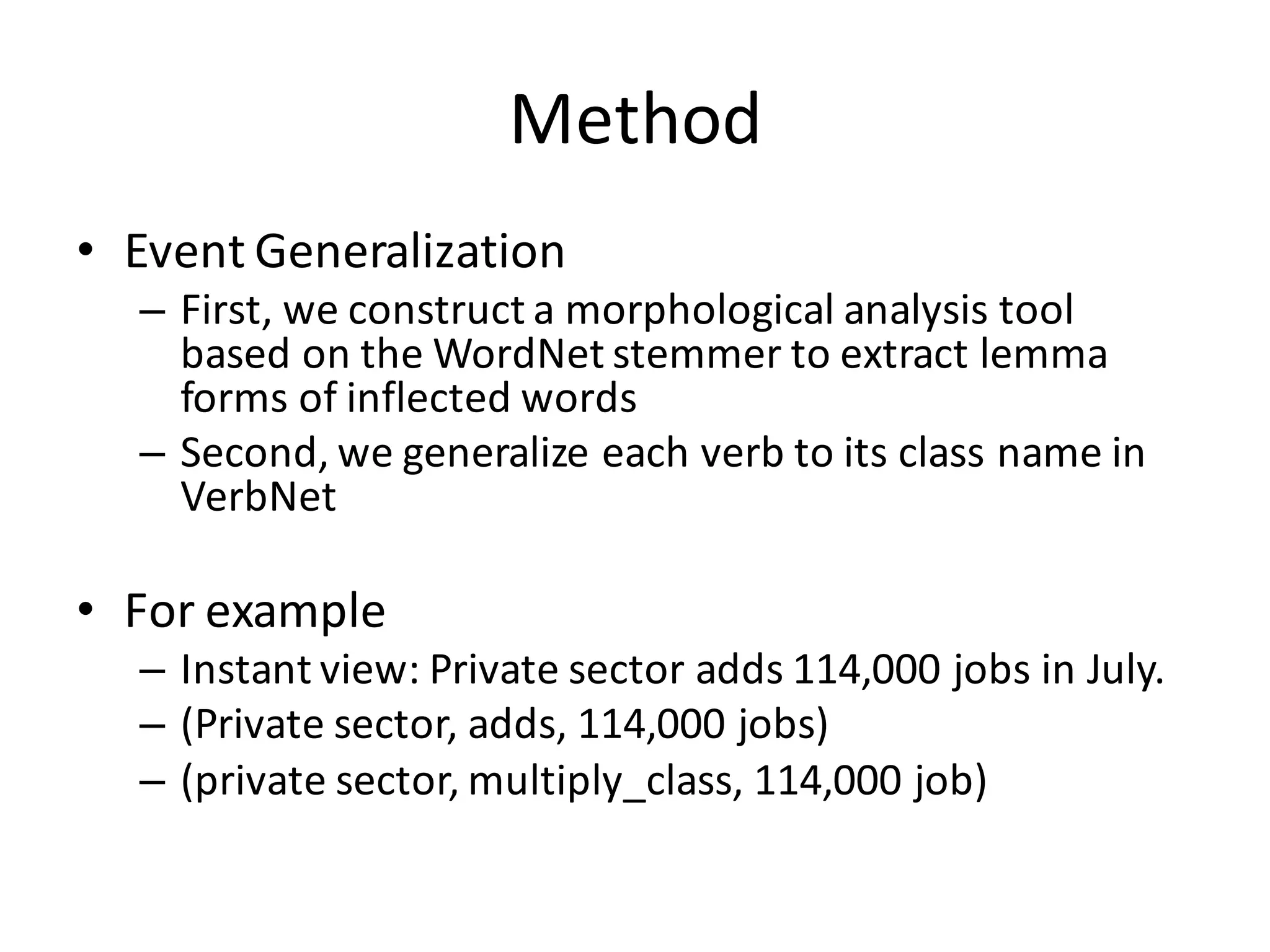 Method
• Event	
  Generalization
– First,	
  we	
  construct	
  a	
  morphological	
  analysis	
  tool	
  
based	
  on	
  the	
  WordNet stemmer	
  to	
  extract	
  lemma	
  
forms	
  of	
  inflected	
  words
– Second,	
  we	
  generalize	
  each	
  verb	
  to	
  its	
  class	
  name	
  in	
  
VerbNet
• For	
  example
– Instant	
  view:	
  Private	
  sector	
  adds	
  114,000	
  jobs	
  in	
  July.
– (Private	
  sector,	
  adds,	
  114,000	
  jobs)
– (private	
  sector,	
  multiply_class,	
  114,000	
  job)
 