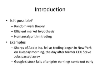 Introduction
• Is	
  it	
  possible?
– Random	
  walk	
  theory
– Efficient	
  market	
  hypothesis
– Human/algorithm	
  trading
• Examples
– Shares	
  of	
  Apple	
  Inc.	
  fell	
  as	
  trading	
  began	
  in	
  New	
  York	
  
on	
  Tuesday	
  morning,	
  the	
  day	
  after	
  former	
  CEO	
  Steve	
  
Jobs	
  passed	
  away
– Google’s	
  stock	
  falls	
  after	
  grim	
  earnings	
  come	
  out	
  early
 