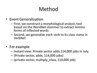 Method
• Event	
  Generalization
– First,	
  we	
  construct	
  a	
  morphological	
  analysis	
  tool	
  
based	
  on	
  the	
  WordNet stemmer	
  to	
  extract	
  lemma	
  
forms	
  of	
  inflected	
  words
– Second,	
  we	
  generalize	
  each	
  verb	
  to	
  its	
  class	
  name	
  in	
  
VerbNet
• For	
  example
– Instant	
  view:	
  Private	
  sector	
  adds	
  114,000	
  jobs	
  in	
  July.
– (Private	
  sector,	
  adds,	
  114,000	
  jobs)
– (private	
  sector,	
  multiply_class,	
  114,000	
  job)
 