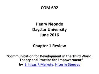 COM 692
Henry Neondo
Daystar University
June 2016
Chapter 1 Review
“Communication for Development in the Third World:
Theory and Practice for Empowerment”
by Srinivas R Melkote, H Leslie Steeves
 