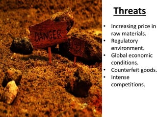 Threats
• Increasing price in
raw materials.
• Regulatory
environment.
• Global economic
conditions.
• Counterfeit goods.
• Intense
competitions.
 