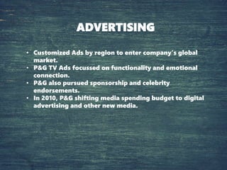 ADVERTISING
• Customized Ads by region to enter company’s global
market.
• P&G TV Ads focussed on functionality and emotional
connection.
• P&G also pursued sponsorship and celebrity
endorsements.
• In 2010, P&G shifting media spending budget to digital
advertising and other new media.
 