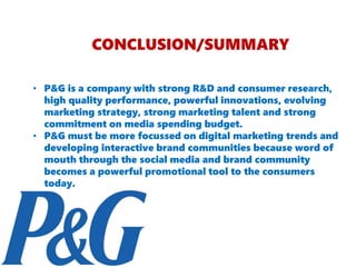 CONCLUSION/SUMMARY
• P&G is a company with strong R&D and consumer research,
high quality performance, powerful innovations, evolving
marketing strategy, strong marketing talent and strong
commitment on media spending budget.
• P&G must be more focussed on digital marketing trends and
developing interactive brand communities because word of
mouth through the social media and brand community
becomes a powerful promotional tool to the consumers
today.
 